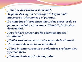  ¿Cómo se describiría a sí mismo?.
 Dígame dos logros / cosas que le hayan dado
mayores satisfacciones y el por qué?.
 Durante los últimos cinco años ¿Qué aspectos de su
persona, trabajo, etc. le han criticado? ¿Está usted
de acuerdo?.
 ¿Qué le hace pensar que ha obtenido buenos
resultados?.
 ¿Cuáles son las circunstancias que más le alteran?.
 ¿Y cómo suele reaccionar ante ellas?.
 ¿Cómo intenta conseguir sus objetivos profesionales
y personales?.
 ¿Cuándo siente que los ha logrado?.
 
