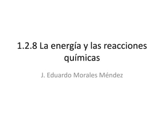 1.2.8 La energía y las reacciones
químicas
J. Eduardo Morales Méndez
 
