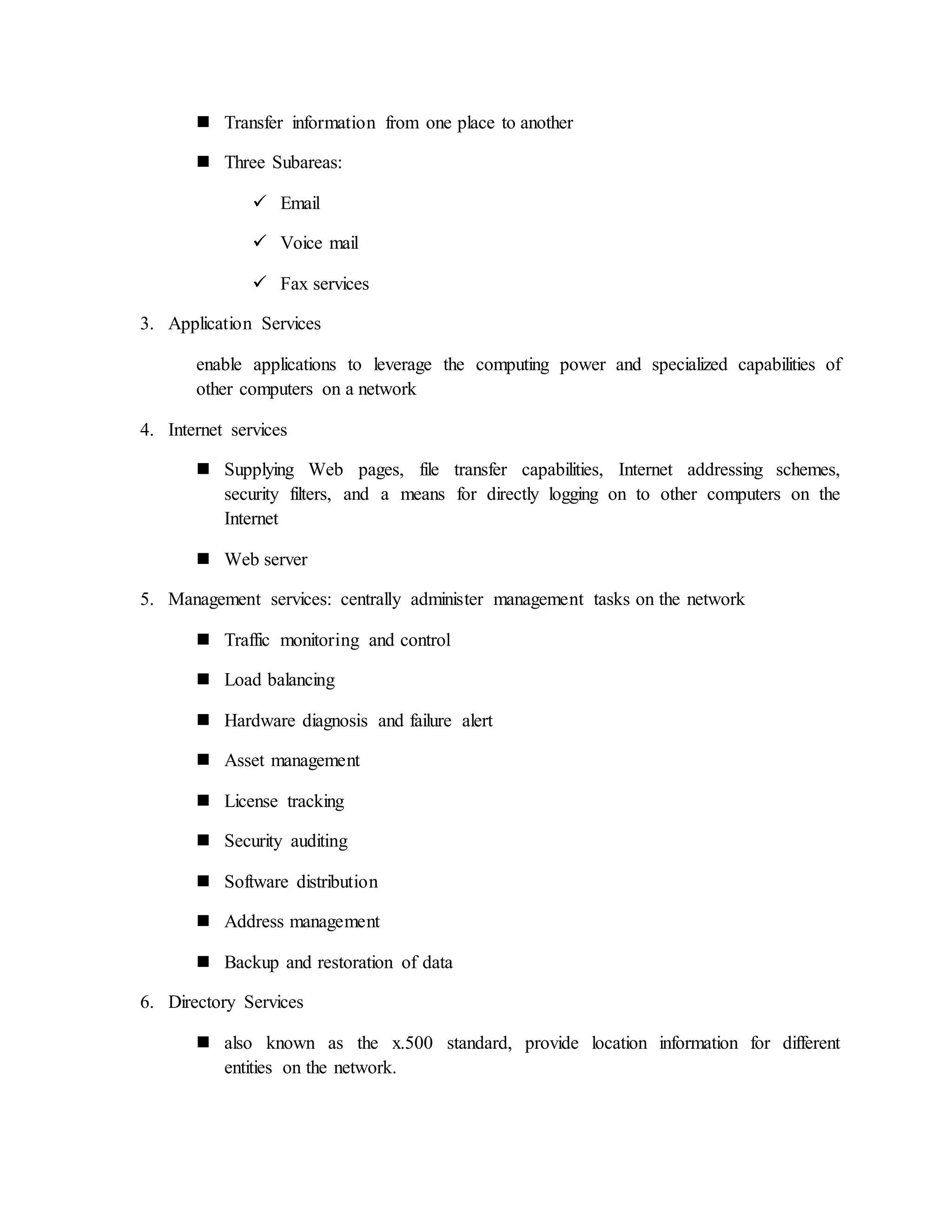  Transfer information from one place to another
 Three Subareas:
 Email
 Voice mail
 Fax services
3. Application Services
enable applications to leverage the computing power and specialized capabilities of
other computers on a network
4. Internet services
 Supplying Web pages, file transfer capabilities, Internet addressing schemes,
security filters, and a means for directly logging on to other computers on the
Internet
 Web server
5. Management services: centrally administer management tasks on the network
 Traffic monitoring and control
 Load balancing
 Hardware diagnosis and failure alert
 Asset management
 License tracking
 Security auditing
 Software distribution
 Address management
 Backup and restoration of data
6. Directory Services
 also known as the x.500 standard, provide location information for different
entities on the network.
 