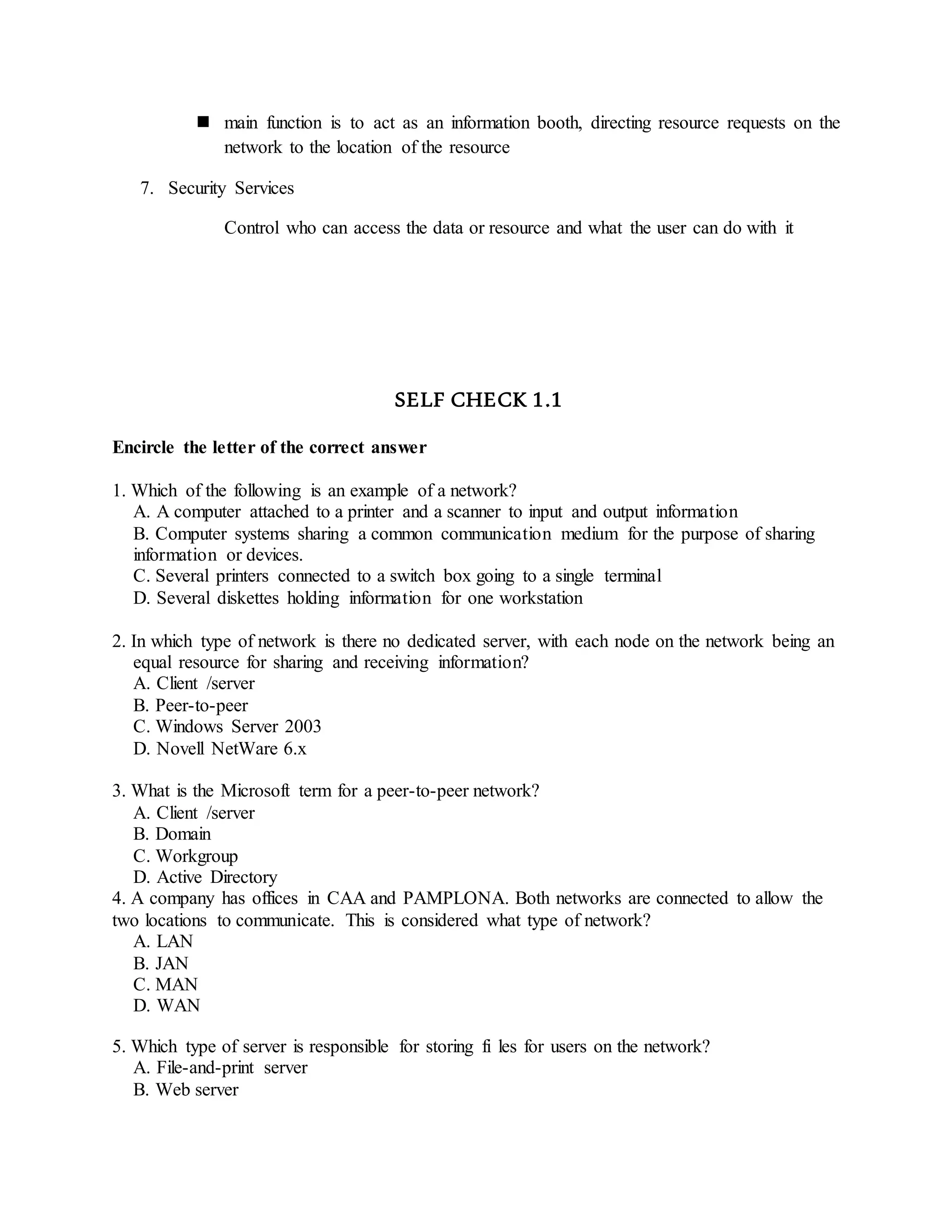  main function is to act as an information booth, directing resource requests on the
network to the location of the resource
7. Security Services
Control who can access the data or resource and what the user can do with it
SELF CHECK 1.1
Encircle the letter of the correct answer
1. Which of the following is an example of a network?
A. A computer attached to a printer and a scanner to input and output information
B. Computer systems sharing a common communication medium for the purpose of sharing
information or devices.
C. Several printers connected to a switch box going to a single terminal
D. Several diskettes holding information for one workstation
2. In which type of network is there no dedicated server, with each node on the network being an
equal resource for sharing and receiving information?
A. Client /server
B. Peer-to-peer
C. Windows Server 2003
D. Novell NetWare 6.x
3. What is the Microsoft term for a peer-to-peer network?
A. Client /server
B. Domain
C. Workgroup
D. Active Directory
4. A company has offices in CAA and PAMPLONA. Both networks are connected to allow the
two locations to communicate. This is considered what type of network?
A. LAN
B. JAN
C. MAN
D. WAN
5. Which type of server is responsible for storing fi les for users on the network?
A. File-and-print server
B. Web server
 