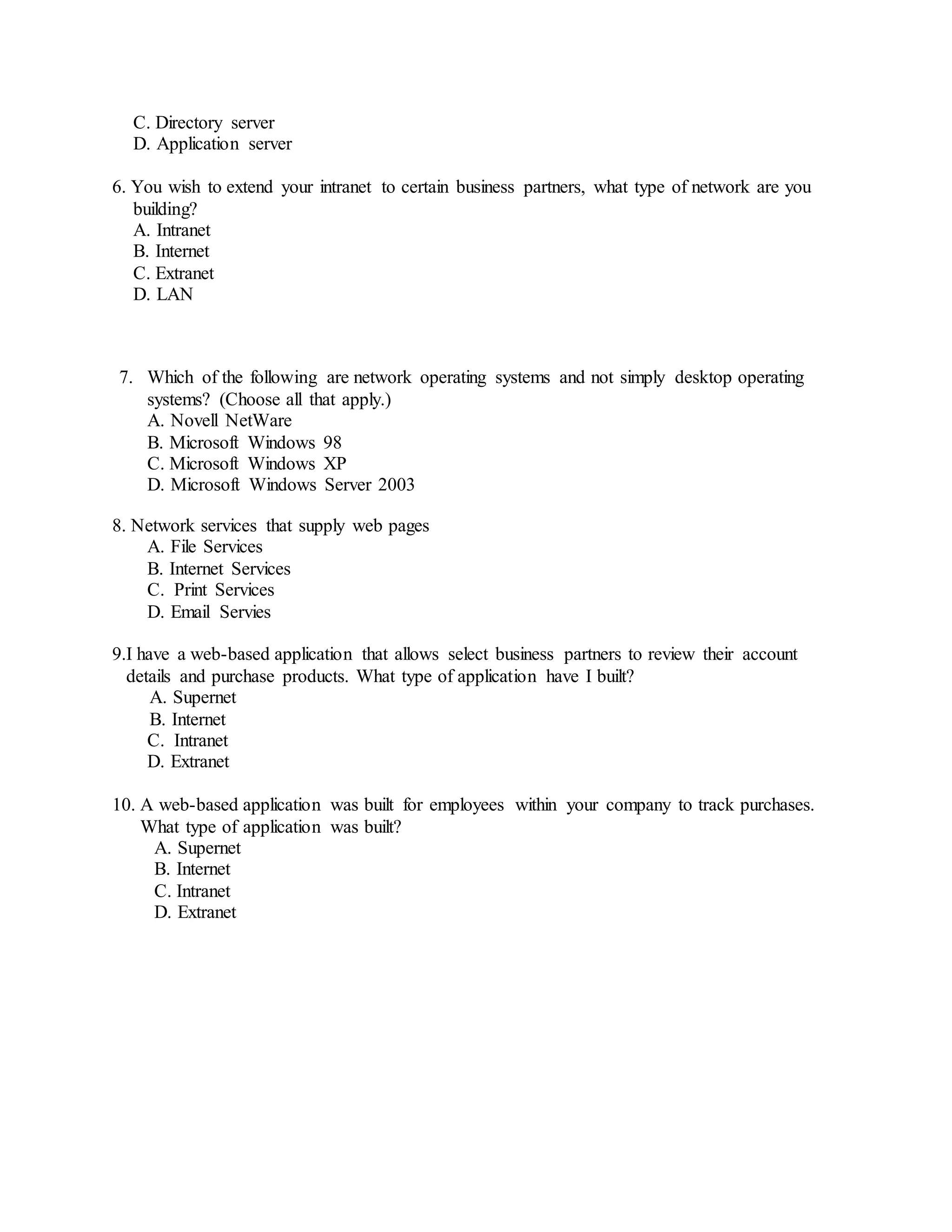 C. Directory server
D. Application server
6. You wish to extend your intranet to certain business partners, what type of network are you
building?
A. Intranet
B. Internet
C. Extranet
D. LAN
7. Which of the following are network operating systems and not simply desktop operating
systems? (Choose all that apply.)
A. Novell NetWare
B. Microsoft Windows 98
C. Microsoft Windows XP
D. Microsoft Windows Server 2003
8. Network services that supply web pages
A. File Services
B. Internet Services
C. Print Services
D. Email Servies
9.I have a web-based application that allows select business partners to review their account
details and purchase products. What type of application have I built?
A. Supernet
B. Internet
C. Intranet
D. Extranet
10. A web-based application was built for employees within your company to track purchases.
What type of application was built?
A. Supernet
B. Internet
C. Intranet
D. Extranet
 
