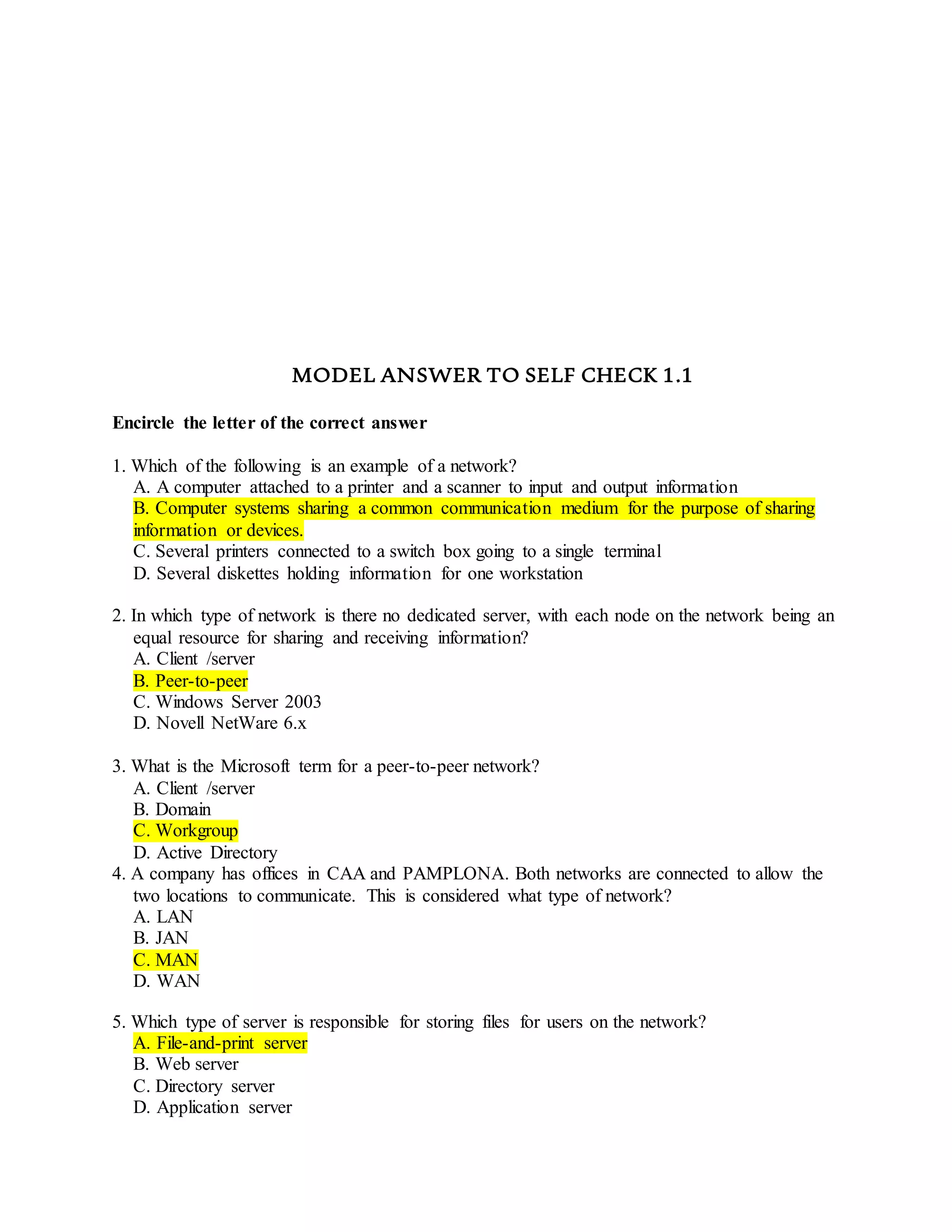 MODEL ANSWER TO SELF CHECK 1.1
Encircle the letter of the correct answer
1. Which of the following is an example of a network?
A. A computer attached to a printer and a scanner to input and output information
B. Computer systems sharing a common communication medium for the purpose of sharing
information or devices.
C. Several printers connected to a switch box going to a single terminal
D. Several diskettes holding information for one workstation
2. In which type of network is there no dedicated server, with each node on the network being an
equal resource for sharing and receiving information?
A. Client /server
B. Peer-to-peer
C. Windows Server 2003
D. Novell NetWare 6.x
3. What is the Microsoft term for a peer-to-peer network?
A. Client /server
B. Domain
C. Workgroup
D. Active Directory
4. A company has offices in CAA and PAMPLONA. Both networks are connected to allow the
two locations to communicate. This is considered what type of network?
A. LAN
B. JAN
C. MAN
D. WAN
5. Which type of server is responsible for storing files for users on the network?
A. File-and-print server
B. Web server
C. Directory server
D. Application server
 