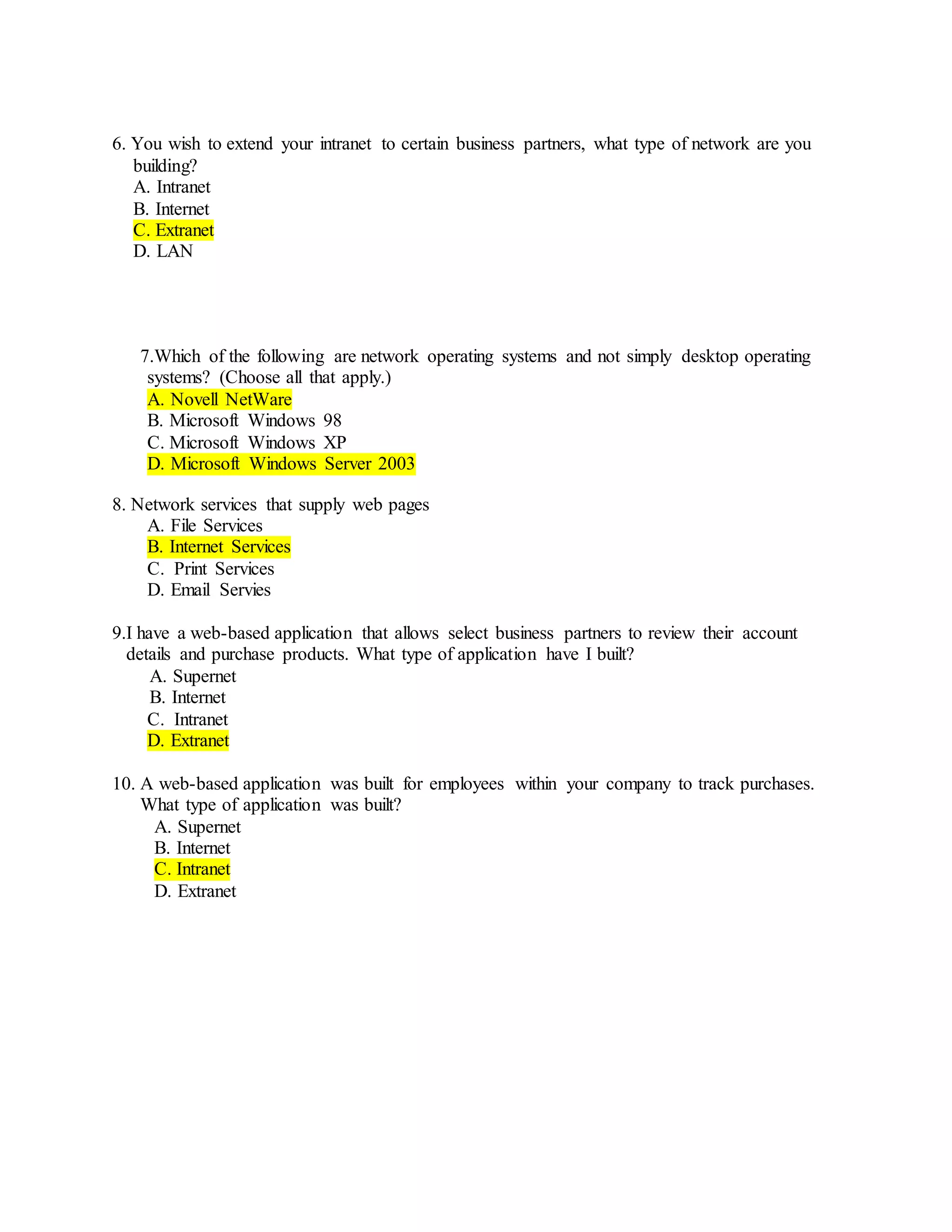 6. You wish to extend your intranet to certain business partners, what type of network are you
building?
A. Intranet
B. Internet
C. Extranet
D. LAN
7.Which of the following are network operating systems and not simply desktop operating
systems? (Choose all that apply.)
A. Novell NetWare
B. Microsoft Windows 98
C. Microsoft Windows XP
D. Microsoft Windows Server 2003
8. Network services that supply web pages
A. File Services
B. Internet Services
C. Print Services
D. Email Servies
9.I have a web-based application that allows select business partners to review their account
details and purchase products. What type of application have I built?
A. Supernet
B. Internet
C. Intranet
D. Extranet
10. A web-based application was built for employees within your company to track purchases.
What type of application was built?
A. Supernet
B. Internet
C. Intranet
D. Extranet
 
