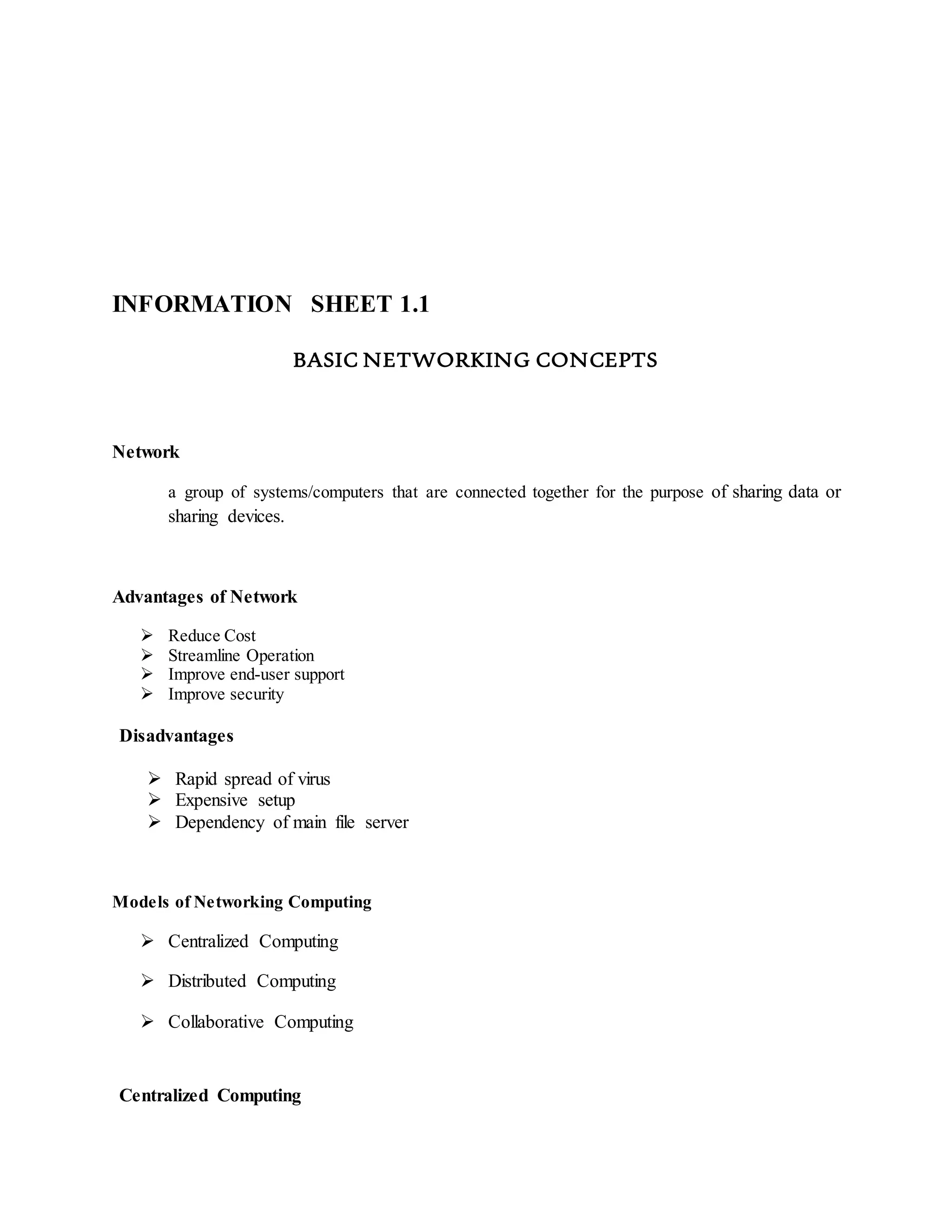 INFORMATION SHEET 1.1
BASIC NETWORKING CONCEPTS
Network
a group of systems/computers that are connected together for the purpose of sharing data or
sharing devices.
Advantages of Network
 Reduce Cost
 Streamline Operation
 Improve end-user support
 Improve security
Disadvantages
 Rapid spread of virus
 Expensive setup
 Dependency of main file server
Models of Networking Computing
 Centralized Computing
 Distributed Computing
 Collaborative Computing
Centralized Computing
 