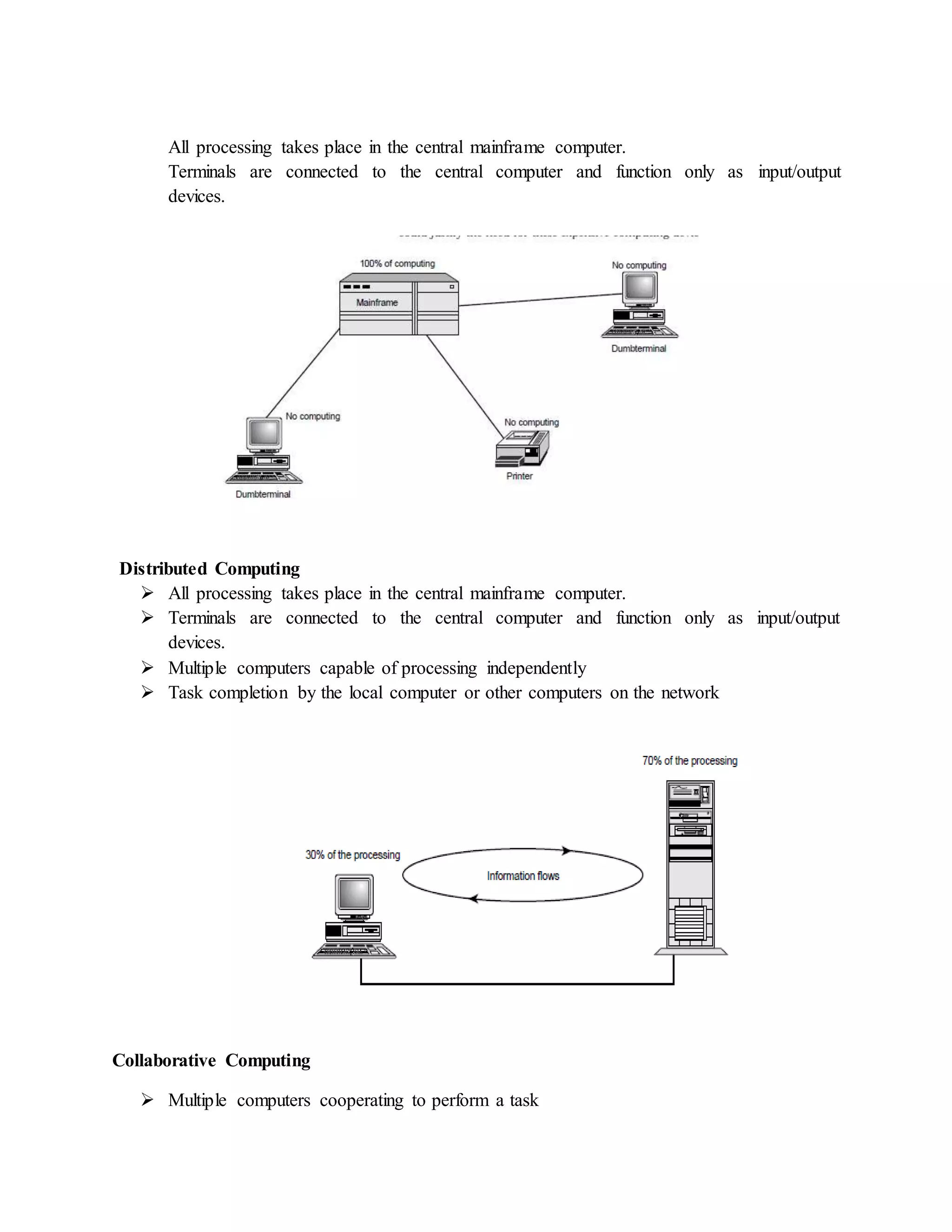 All processing takes place in the central mainframe computer.
Terminals are connected to the central computer and function only as input/output
devices.
Distributed Computing
 All processing takes place in the central mainframe computer.
 Terminals are connected to the central computer and function only as input/output
devices.
 Multiple computers capable of processing independently
 Task completion by the local computer or other computers on the network
Collaborative Computing
 Multiple computers cooperating to perform a task
 