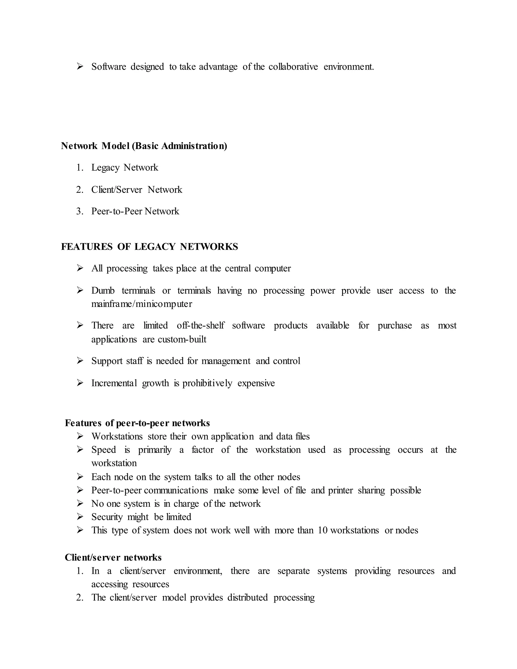  Software designed to take advantage of the collaborative environment.
Network Model (Basic Administration)
1. Legacy Network
2. Client/Server Network
3. Peer-to-Peer Network
FEATURES OF LEGACY NETWORKS
 All processing takes place at the central computer
 Dumb terminals or terminals having no processing power provide user access to the
mainframe/minicomputer
 There are limited off-the-shelf software products available for purchase as most
applications are custom-built
 Support staff is needed for management and control
 Incremental growth is prohibitively expensive
Features of peer-to-peer networks
 Workstations store their own application and data files
 Speed is primarily a factor of the workstation used as processing occurs at the
workstation
 Each node on the system talks to all the other nodes
 Peer-to-peer communications make some level of file and printer sharing possible
 No one system is in charge of the network
 Security might be limited
 This type of system does not work well with more than 10 workstations or nodes
Client/server networks
1. In a client/server environment, there are separate systems providing resources and
accessing resources
2. The client/server model provides distributed processing
 