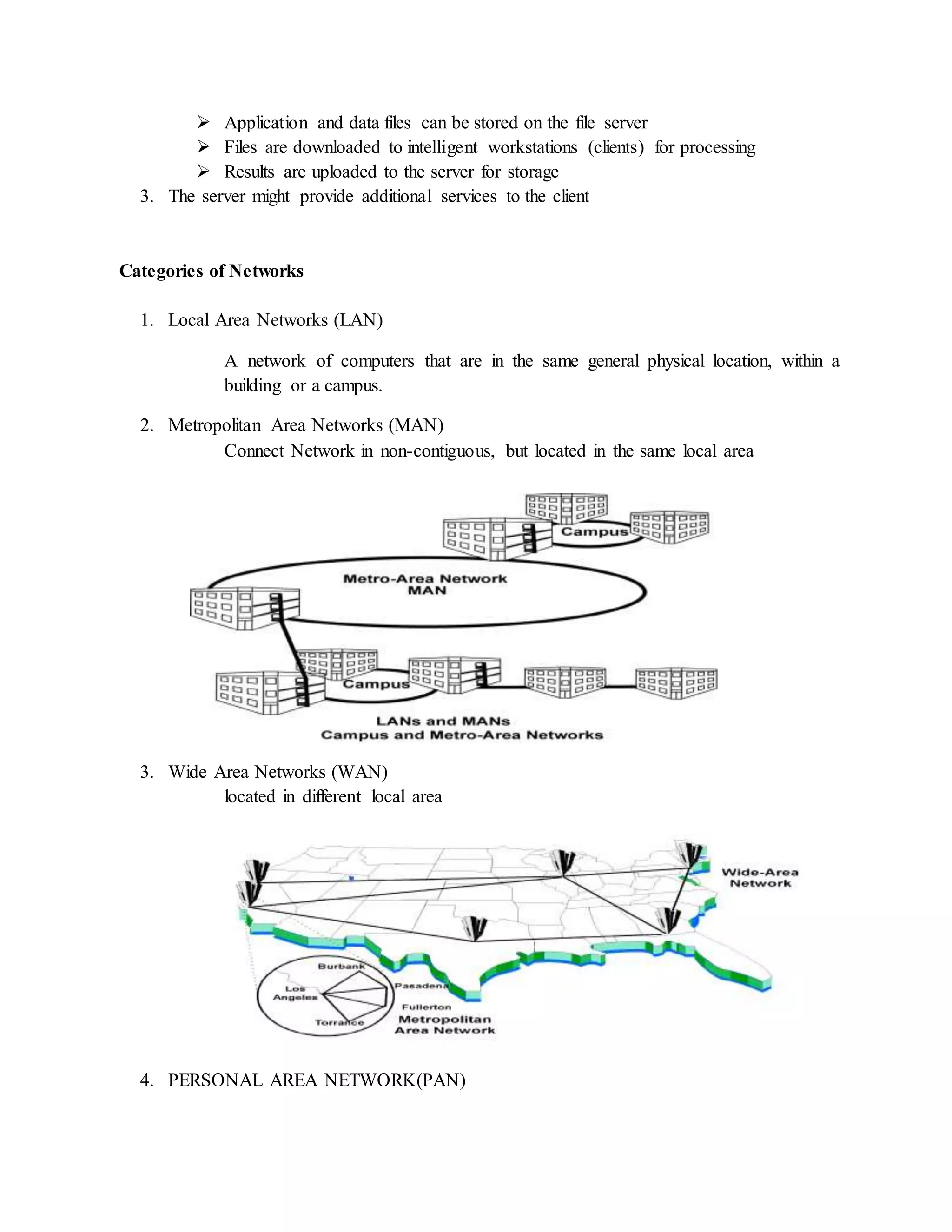  Application and data files can be stored on the file server
 Files are downloaded to intelligent workstations (clients) for processing
 Results are uploaded to the server for storage
3. The server might provide additional services to the client
Categories of Networks
1. Local Area Networks (LAN)
A network of computers that are in the same general physical location, within a
building or a campus.
2. Metropolitan Area Networks (MAN)
Connect Network in non-contiguous, but located in the same local area
3. Wide Area Networks (WAN)
located in different local area
4. PERSONAL AREA NETWORK(PAN)
 