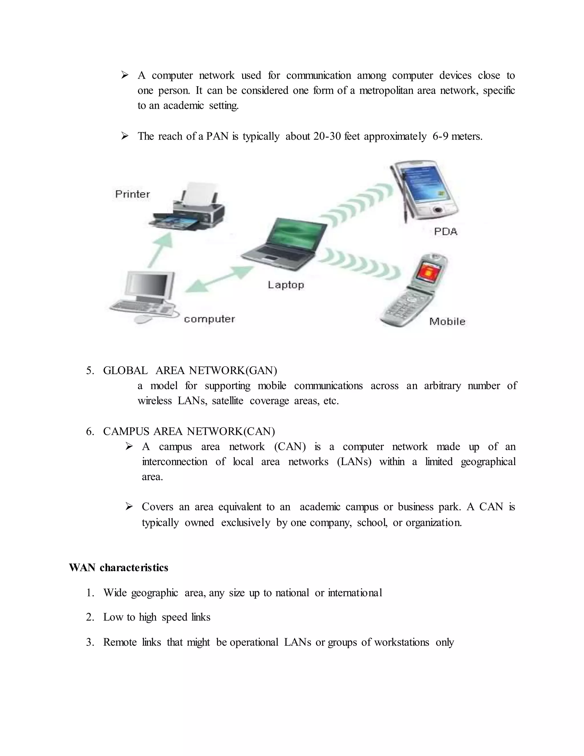  A computer network used for communication among computer devices close to
one person. It can be considered one form of a metropolitan area network, specific
to an academic setting.
 The reach of a PAN is typically about 20-30 feet approximately 6-9 meters.
5. GLOBAL AREA NETWORK(GAN)
a model for supporting mobile communications across an arbitrary number of
wireless LANs, satellite coverage areas, etc.
6. CAMPUS AREA NETWORK(CAN)
 A campus area network (CAN) is a computer network made up of an
interconnection of local area networks (LANs) within a limited geographical
area.
 Covers an area equivalent to an academic campus or business park. A CAN is
typically owned exclusively by one company, school, or organization.
WAN characteristics
1. Wide geographic area, any size up to national or international
2. Low to high speed links
3. Remote links that might be operational LANs or groups of workstations only
 