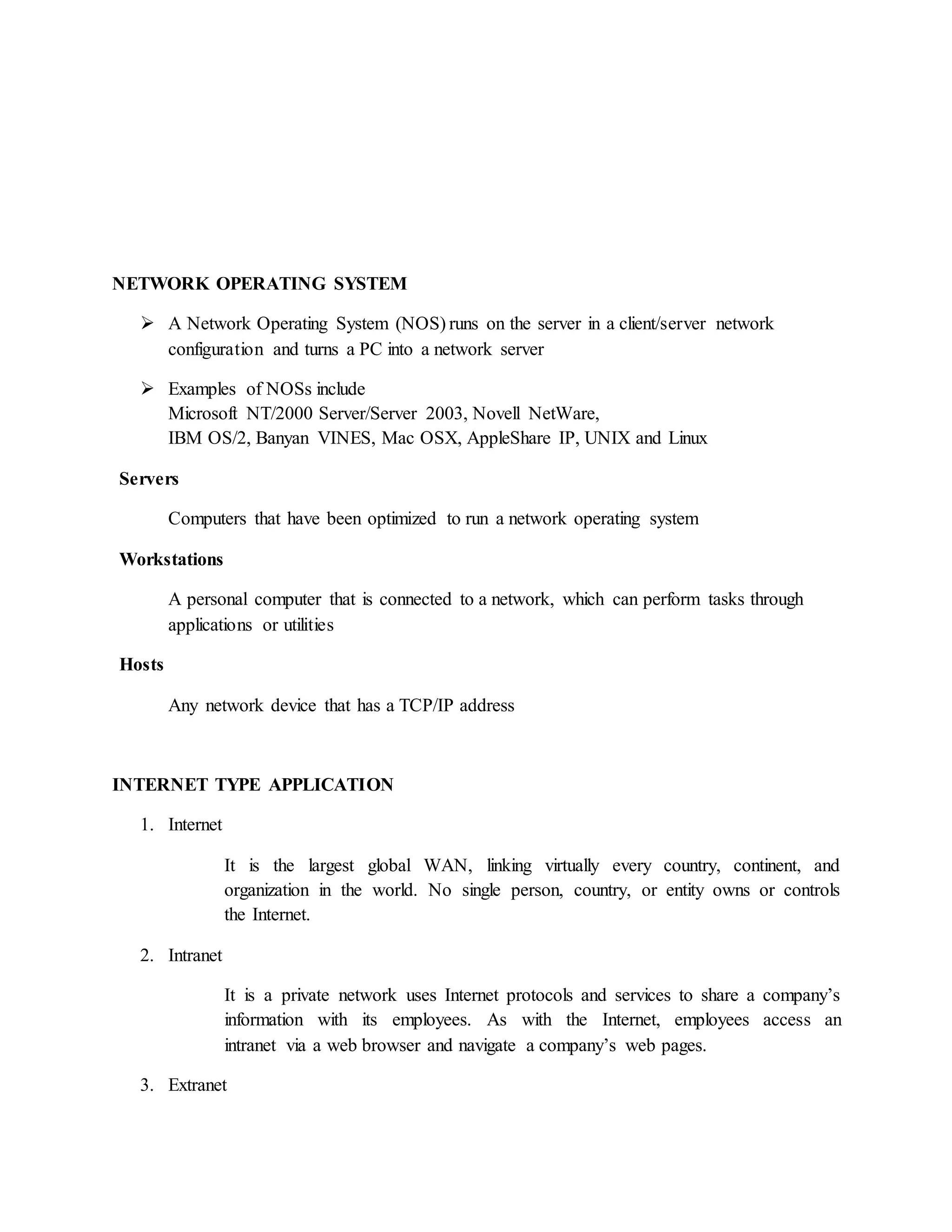 NETWORK OPERATING SYSTEM
 A Network Operating System (NOS) runs on the server in a client/server network
configuration and turns a PC into a network server
 Examples of NOSs include
Microsoft NT/2000 Server/Server 2003, Novell NetWare,
IBM OS/2, Banyan VINES, Mac OSX, AppleShare IP, UNIX and Linux
Servers
Computers that have been optimized to run a network operating system
Workstations
A personal computer that is connected to a network, which can perform tasks through
applications or utilities
Hosts
Any network device that has a TCP/IP address
INTERNET TYPE APPLICATION
1. Internet
It is the largest global WAN, linking virtually every country, continent, and
organization in the world. No single person, country, or entity owns or controls
the Internet.
2. Intranet
It is a private network uses Internet protocols and services to share a company’s
information with its employees. As with the Internet, employees access an
intranet via a web browser and navigate a company’s web pages.
3. Extranet
 
