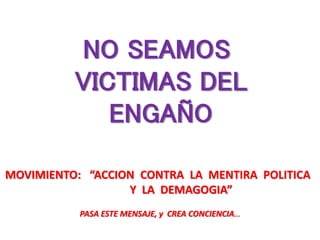 MOVIMIENTO: “ACCION CONTRA LA MENTIRA POLITICA
Y LA DEMAGOGIA”
PASA ESTE MENSAJE, y CREA CONCIENCIA…
NO SEAMOS
VICTIMAS DEL
ENGAÑO
 