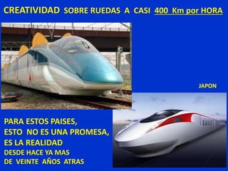CREATIVIDAD SOBRE RUEDAS A CASI 400 Km por HORA
JAPON
PARA ESTOS PAISES,
ESTO NO ES UNA PROMESA,
ES LA REALIDAD
DESDE HACE YA MAS
DE VEINTE AÑOS ATRAS
 