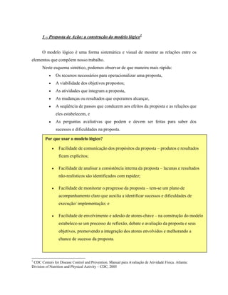 3 – Proposta de Ação: a construção do modelo lógico1
O modelo lógico é uma forma sistemática e visual de mostrar as relações entre os
elementos que compõem nosso trabalho.
Neste esquema sintético, podemos observar de que maneira mais rápida:
• Os recursos necessários para operacionalizar uma proposta,
• A viabilidade dos objetivos propostos;
• As atividades que integram a proposta,
• As mudanças ou resultados que esperamos alcançar,
• A seqüência de passos que conduzem aos efeitos da proposta e as relações que
eles estabelecem, e
• As perguntas avaliativas que podem e devem ser feitas para saber dos
sucessos e dificuldades na proposta.
• Facilidade de envolvimento e adesão de atores-chave – na construção do modelo
estabelece-se um processo de reflexão, debate e avaliação da proposta e seus
objetivos, promovendo a integração dos atores envolvidos e melhorando a
chance de sucesso da proposta.
Por que usar o modelo lógico?
• Facilidade de comunicação dos propósitos da proposta – produtos e resultados
ficam explícitos;
• Facilidade de analisar a consistência interna da proposta – lacunas e resultados
não-realísticos são identificados com rapidez;
• Facilidade de monitorar o progresso da proposta – tem-se um plano de
acompanhamento claro que auxilia a identificar sucessos e dificuldades de
execução/ implementação; e
1
CDC Centers for Disease Control and Prevention. Manual para Avaliação de Atividade Física. Atlanta:
Division of Nutrition and Physical Activity – CDC, 2005
 