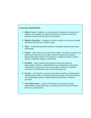 DEFINIÇÕES:
lece, de maneira geral e abrangente, as intenções da
es concretas que somadas
3. tempo
4. to direto da execução das atividades vinculadas aos objetivos da
5.
prazo,
6.
7. enciador – variáveis de ambiente e/ou contexto no qual é
ento
ALGUMAS
1. Objetivo Geral – Estabe
proposta, sua finalidade. O objetivo geral orienta o desenvolvimento da
proposta e surge da identificação de um problema.
Objetivos Específicos – Conjunto de eventos ou açõ2.
contribuem para alcançar o objetivo geral.
Metas – Estabelecem quantitativamente os resultados esperados num
determinado.
Produto – efei
proposta de ação como, por exemplo: número de pessoas que integram
determinado grupo operativo e/ou educativo vinculado ao projeto; material
educativo elaborado, impresso e distribuído.
Resultado – efeitos esperados da proposta de ação, que podem ser
diferenciados conforme a temporalidade de sua concretização (curto
intermediários, longo prazo) como, por exemplo: melhorar as condições
estruturais de um bairro para que a comunidade ande a pé.
Insumos – investimentos ou recursos que serão necessários ao planejamento,
implementação, gestão e avaliação da proposta de ação, inclui tanto materiais
e/ou equipamentos quanto o capital humano (profissionais, voluntários,
parceiros)
Fator Influ
implementado a proposta de ação e que podem afetar seu desenvolvim
positiva ou negativamente.
 