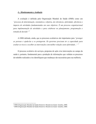 4 – Monitoramento e Avaliação
A avaliação é definida pela Organização Mundial de Saúde (OMS) como um
“processo de determinação, sistemática e objetiva, da relevância, efetividade, eficiência e
impacto de atividades fundamentadas em seus objetivos. É um processo organizacional
para implementação de atividades e para colaborar no planejamento, programação e
tomada de decisão” 2
A OMS defende, ainda, que os processos avaliativos são importantes para “proteger
as pessoas e ajuda-las a se protegerem. Os governos precisam ter a capacidade para
avaliar os riscos e escolher as intervenções com melhor relação custo efetividade...” 3
O processo avaliativo de serviços, propostas de ação e/ou intervenções no campo da
saúde é, portanto, fundamental para a produção de informações que validem os processos
de trabalho realizados e/ou identifiquem que mudanças são necessárias para sua melhoria.
2
OMS (Organização Mundial da Saúde) Relatório Mundial da Saúde. Genebra, 2000.
3
OMS (Organização Mundial da Saúde) Relatório Mundial da Saúde. Genebra, 2000.
 