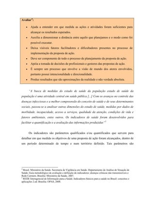 Avaliar4
:
• Ajuda a entender em que medida as ações e atividades foram suficientes para
alcançar os resultados esperados.
• Auxilia a dimensionar a distância entre aquilo que planejamos e o modo como foi
possível executar.
• Deixa visíveis fatores facilitadores e dificultadores presentes no processo de
implementação da proposta de ação.
• Deve ser componente de todo o processo de planejamento da proposta de ação.
• Apóia a tomada de decisões de profissionais e gestores das propostas de ação.
• É sempre um processo que envolve a visão de mundo dos atores envolvidos,
portanto possui intencionalidade e direcionalidade.
• Produz resultados que são aproximações da realidade e não verdade absoluta.
“A busca de medidas do estado de saúde da população estado de saúde da
população é uma atividade central em saúde pública [...] Com os avanços no controle das
doenças infecciosas e a melhor compreensão do conceito de saúde e de seus determinantes
sociais, passou-se a analisar outras dimensões do estado de saúde, medidas por dados de
morbidade, incapacidade, acesso a serviços, qualidade da atenção, condições de vida e
fatores ambientais, entre outros. Os indicadores de saúde foram desenvolvidos para
facilitar a quantificação e a avaliação das informações produzidas”5
Os indicadores são parâmetros qualificados e/ou quantificados que servem para
detalhar em que medida os objetivos de uma proposta de ação foram alcançados, dentro de
um período determinado de tempo e num território definido. Tais parâmetros são
4
Brasil. Ministério da Saúde. Secretaria de Vigilância em Saúde. Departamento de Análise de Situação de
Saúde. Guia metodológico de avaliação e definição de indicadores: doenças crônicas não transmissíveis e
Rede Carmem. Brasília: Ministério da Saúde, 2007.
5
REDE Interagencial de Informação para a Saúde. Indicadores básicos para a saúde no Brasil: conceitos e
aplicações 2.ed. Brasília: OPAS, 2008.
 