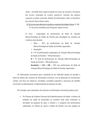 Ações - atividade física supervisionada nos locais de encontro e formação
dos jovens; realização de eventos esportivos; inclusão das práticas
corporais no plano curricular; difusão de informações sobre os benefícios
do exercício físico dentre outras.
Nº de jovens que aderiram às práticas corporais/atividades físicas X 100
Nº de jovens atendidos pelo Programa Agente Jovem
2) Foco - Capacitação de profissionais da Rede de Atenção
Básica/Estratégia de Saúde da Família para abordagem de situações de
violência intra-familiar.
1. Meta – 50% de profissionais da Rede de Atenção
Básica/Estratégia de Saúde da Família capacitados
2. Resultado?
A = Nº de profissionais capacitados de Atenção Básica/Estratégia
de Saúde de Família = 100 profissionais
B = Nº total de profissionais de Atenção Básica/Estratégia de
Saúde de Família = 500 profissionais
Resultado = A/B x 100 = 20% dos profissionais de Rede de
Atenção Básica/Estratégia de Saúde da Família capacitados.
As informações necessárias para a produção de um indicador podem ser geradas a
partir da análise dos sistemas de informação existentes e/ou da aplicação de instrumentos
criados com base nos objetivos, atividades, resultados esperados e processos de trabalho
envolvidos no planejamento e implementação da proposta de ação.
Por exemplo, para indicadores de estrutura as informações necessárias podem estar:
• No Sistema de Cadastro Nacional de Estabelecimentos de Saúde: o número de
unidades de saúde de localizadas no território onde serão realizadas as
atividades da proposta de ação; o número e a categoria dos profissionais
cadastrados no Núcleo de Apoio à Saúde da Família e/ou das Equipes de
 