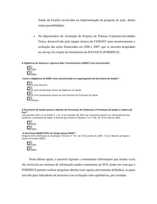 Saúde da Família envolvidas na implementação da proposta de ação, dentre
outras possibilidades.
• No Questionário de Avaliação de Projetos de Práticas Corporais/Atividades
Física, desenvolvido pela equipe técnica da CGDANT para monitoramento e
avaliação das ações financiadas em 2006 e 2007, que se encontra hospedado
no serviço de criação de formulários do DATASUS (FORMSUS):
A Vigilância de Doenças e Agravos Não Transmissíveis (DANT) está estruturada?
SIM
NÃO
Como a Vigilância de DANT está caracterizada no organograma da Secretaria de Saúde? *
É uma Diretoria
É uma coordenação dentro da Vigilância em Saúde
É uma coordenação dentro de uma Diretoria de Promoção da Saúde
Outros
A Secretaria de Saúde possui o Núcleo de Prevenção de Violências e Promoção da Saúde e Cultura de
Paz? *
esta questão refere-se ao Edital nº 1 de 14 de setembro de 2007 que selecionou projetos de enfrentamento das
violências e promoção da saúde. A Portaria que institui os Núcleos é a nº 936, de 18 de maio de 2004.
SIM
NÃO
A Secretaria MUNICIPAL de Saúde possui NASF?
Pergunta EXCLUSIVA para os municípios. Portaria nº 154, de 24 de janeiro de 2008 - Cria os Núcleos de Apoio à
Saúde da Família (NASF).
SIM
NÃO
Nesta última opção, é possível registrar e sistematizar informações que muitas vezes
são invisíveis aos sistemas de informação usados comumente no SUS, tendo em vista que o
FORMSUS permite realizar perguntas abertas (sem opções previamente definidas), as quais
servirão para indicadores de processo e/ou avaliações mais qualitativas, por exemplo.
 