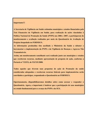 Importante!!!
A Secretaria de Vigilância em Saúde estimulou municípios e estados financiados pelo
Teto Financeiro de Vigilância em Saúde, para realização de ações vinculadas à
Política Nacional de Promoção da Saúde (PNPS) nos 2006 e 2007, a participarem do
monitoramento e avaliação realizados por meio do Questionário de Avaliação de
Projetos hospedado no FORMSUS.
As informações produzidas têm auxiliado o Ministério da Saúde a debater e
incrementar a implementação da PNPS e da Vigilância de Doenças e Agravos Não
Transmissíveis.
Assim, um monitoramento semelhante será realizado junto aos municípios e estados
que receberem recursos, mediante apresentação de proposta de ação, conforme a
Portaria nº XXXX, de XX/XX/2008.
Todos aqueles que tiverem suas propostas de ação de Promoção da saúde
consideradas adequadas e receberem recursos federais para implementá-las serão
convidados a participar, respondendo o Questionário no FORMSUS.
Oportunamente, disponibilizaremos detalhes sobre como acessar e responder o
Questionário. Agora, o importante é lembrar que a participação de seus municípios
ou estado fundamental para o avanço da PNPS e do SUS.
 