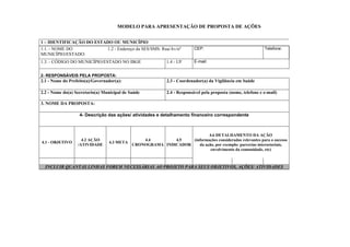 MODELO PARA APRESENTAÇÃO DE PROPOSTA DE AÇÕES
1 – IDENTIFICAÇÃO DO ESTADO OU MUNICÍPIO
1.1. - NOME DO
MUNICÍPIO/ESTADO:
1.2 - Endereço da SES/SMS: Rua/Av/nº CEP: Telefone:
1.3. - CÓDIGO DO MUNICÍPIO/ESTADO NO IBGE 1.4 - UF E-mail:
2- RESPONSÁVEIS PELA PROPOSTA:
2.1 - Nome do Prefeito(a)/Governador(a): 2.3 - Coordenador(a) da Vigilância em Saúde
2.2 - Nome do(a) Secretario(a) Municipal de Saúde 2.4 - Responsável pela proposta (nome, telefone e e-mail)
3. NOME DA PROPOSTA:
4- Descrição das ações/ atividades e detalhamento financeiro correspondente
4.1 - OBJETIVO
4.2 AÇÃO
/ATIVIDADE
4.3 META
4.4
CRONOGRAMA
4.5
INDICADOR
4.6 DETALHAMENTO DA AÇÃO
(informações consideradas relevantes para o sucesso
da ação, por exemplo: parcerias intersetoriais,
envolvimento da comunidade, etc)
INCLUIR QUANTAS LINHAS FOREM NECESSÁRIAS AO PROJETO PARA SEUS OBJETIVOS, AÇÕES/ ATIVIDADES
 
