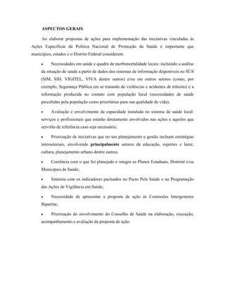 ASPECTOS GERAIS
Ao elaborar propostas de ações para implementação das iniciativas vinculadas às
Ações Específicas da Política Nacional de Promoção da Saúde é importante que
municípios, estados e o Distrito Federal considerem:
• Necessidades em saúde e quadro de morbimortalidade locais: incluindo a análise
da situação de saúde a partir de dados dos sistemas de informação disponíveis no SUS
(SIM, SIH, VIGITEL, VIVA dentre outros) e/ou em outros setores (como, por
exemplo, Segurança Pública em se tratando de violências e acidentes de trânsito) e a
informação produzida no contato com população local (necessidades de saúde
percebidas pela população como prioritárias para sua qualidade de vida);
• Avaliação e envolvimento da capacidade instalada no sistema de saúde local:
serviços e profissionais que estarão diretamente envolvidos nas ações e aqueles que
servirão de referência caso seja necessário;
• Priorização de iniciativas que no seu planejamento e gestão incluam estratégias
intersetoriais, envolvendo principalmente setores da educação, esportes e lazer,
cultura, planejamento urbano dentre outros;
• Coerência com o que foi planejado e integra os Planos Estaduais, Distrital e/ou
Municipais de Saúde;
• Sintonia com os indicadores pactuados no Pacto Pela Saúde e na Programação
das Ações de Vigilância em Saúde;
• Necessidade de apresentar a proposta de ação às Comissões Intergestores
Bipartite;
• Priorização do envolvimento do Conselho de Saúde na elaboração, execução,
acompanhamento e avaliação da proposta de ação.
 