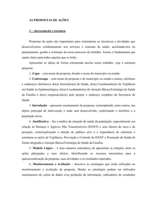 AS PROPOSTAS DE AÇÕES
1 – Apresentação e estrutura
Propostas de ações são importantes para sistematizar as iniciativas e atividades que
desenvolvemos cotidianamente nos serviços e sistemas de saúde, auxiliando-nos no
planejamento, gestão e avaliação de nosso processo de trabalho. Assim, é fundamental que
sejam claros para todos aqueles que os lerão.
Apresentar as idéias de forma estruturada auxilia nosso trabalho, veja a estrutura
proposta:
1. Capa – com nome da proposta, brasão e nome do município ou estado.
2. Contracapa – com nome da proposta e do município ou estado e nomes, telefones
e endereços eletrônicos do(a) Secretário(a) de Saúde, do(a) Coordenador(a) da Vigilância
em Saúde ou Epidemiológica, do(a) Coordenador(a) da Atenção Básica/Estratégia de Saúde
da Família e do(s) responsável(eis) pelo projeto e endereço completo da Secretaria de
Saúde.
3. Introdução – apresenta sucintamente da proposta, contemplando, entre outros, seu
objeto principal de intervenção e onde será desenvolvido, explicitando o território e a
população alvos.
4. Justificativa – faz a análise da situação de saúde da população, especialmente em
relação às Doenças e Agravos Não Transmissíveis (DANT) e seus fatores de risco e de
proteção, contextualizando a eleição do público alvo e a importância de estimular e
estruturar as ações de Vigilância, Prevenção e Controle de DANT e Promoção da Saúde de
forma integrada à Atenção Básica/Estratégia de Saúde da Família.
5. Modelo Lógico – é uma maneira sistemática de apresentar as relações entre as
ações planejadas e seus efeitos, identificando os recursos necessários para a
operacionalização da proposta, suas atividades e os resultados esperados.
6. Monitoramento e avaliação – descreve as estratégias que serão utilizadas no
monitoramento e avaliação da proposta. Dentre as estratégias podem ser utilizados
instrumentos de coleta de dados e/ou produção da informação, indicadores de resultados
 