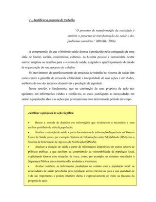 2 – Justificar a proposta de trabalho
“O processo de transformação da sociedade é
também o processo de transformação da saúde e dos
problemas sanitários” (BRASIL, 2006).
A compreensão de que o binômio saúde-doença é produzido pela conjugação de uma
série de fatores sociais, econômicos, culturais, da história pessoal e comunitária dentre
outros; ampliou os desafios para o sistema de saúde, exigindo o aperfeiçoamento do modo
de organização do seu processo de trabalho.
Os movimentos de aperfeiçoamento do processo de trabalho no sistema de saúde têm
como centro a garantia de crescente efetividade e integralidade de suas ações e atividades,
melhoria do uso dos recursos disponíveis e produção de equidade.
Nesse sentido, é fundamental que na construção de uma proposta de ação nos
apoiemos em informações válidas e confiáveis, as quais justifiquem as necessidades em
saúde, a população alvo e as ações que priorizaremos num determinado período de tempo.
• Avaliar, também, as informações produzidas no contato com a população local: as
necessidades de saúde percebidas pela população como prioritárias para a sua qualidade de
vida são importantes e podem interferir direta e expressivamente no êxito ou fracasso do
proposta de ação.
• Analisar a situação de saúde a partir de informações disponíveis em outros setores de
políticas públicas e que auxiliem na compreensão da vulnerabilidade da população local,
explicitando fatores e/ou situações de risco, como, por exemplo, os sistemas vinculados à
Segurança Pública para a temática dos acidentes e violências;
• Analisar a situação de saúde a partir dos sistemas de informação disponíveis no Sistema
Único de Saúde como, por exemplo, Sistema de Informações sobre Mortalidade (SIM) e/ou o
Sistema de Informação de Agravos de Notificação (SINAN);
• Basear a tomada de decisões em informações que evidenciem o necessário a uma
melhor qualidade de vida da população;
Justificar a proposta de ação significa:
 