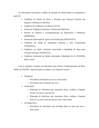 As informações necessárias à análise de situação em saúde podem ser produzidas a
partir de:
• Vigilância de Fatores de Risco e Proteção para Doenças Crônicas por
Inquérito Telefônico (VIGITEL);
• Vigilância de Violências e Acidentes (VIVA);
• Sistema de Vigilância Alimentar e Nutricional (SISVAN);
• Sistema de Cadastro e Acompanhamento de Hipertensos e Diabéticos
(HIPERDIA);
• Sistema de Informação de Agravos de Notificação (SINAN/NET);
• Vigilância em Saúde de Populações Expostas a Solo Contaminado
(VIGISOLO);
• Vigilância em Saúde Ambiental relacionada à Qualidade da Água para
Consumo Humano (VIGIAGUA);
• Vigilância Ambiental em Saúde relacionada à Qualidade do Ar (VIGIAR);
dentre outros.
Veja os seguintes exemplos de indicadores para Fatores Comportamentais de Risco
(dados do VIGITEL, disponível para as capitais; e/ou inquéritos locais):
• Tabagismo
o Prevalência de fumantes por sexo e faixa etária
o Prevalência de ex-fumantes por sexo
• Alimentação
o Proporção de indivíduos que consomem frutas, verduras e legumes
frescos 5 ou mais vezes por dia.
o Proporção de indivíduos que consomem frutas, verduras e legumes
frescos 5 ou mais vezes por dia por sexo e faixa etária
• Atividade física
o Prevalência de indivíduos com atividade física no lazer por sexo e
faixa etária
 