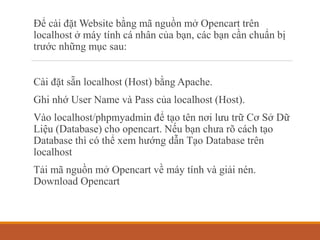 Để cài đặt Website bằng mã nguồn mở Opencart trên
localhost ở máy tính cá nhân của bạn, các bạn cần chuẩn bị
trước những mục sau:
Cài đặt sẵn localhost (Host) bằng Apache.
Ghi nhớ User Name và Pass của localhost (Host).
Vào localhost/phpmyadmin để tạo tên nơi lưu trữ Cơ Sở Dữ
Liệu (Database) cho opencart. Nếu bạn chưa rõ cách tạo
Database thì có thể xem hướng dẫn Tạo Database trên
localhost
Tải mã nguồn mở Opencart về máy tính và giải nén.
Download Opencart
 