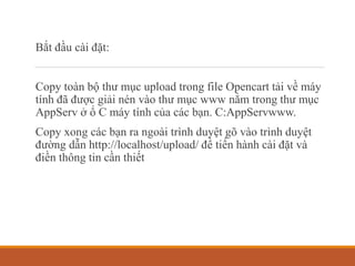 Bắt đầu cài đặt:
Copy toàn bộ thư mục upload trong file Opencart tải về máy
tính đã được giải nén vào thư mục www nằm trong thư mục
AppServ ở ổ C máy tính của các bạn. C:AppServwww.
Copy xong các bạn ra ngoài trình duyệt gõ vào trình duyệt
đường dẫn http://localhost/upload/ để tiến hành cài đặt và
điền thông tin cần thiết
 