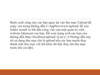 Bước cuối cùng này các bạn quay lại vào thư mục Upload đã
copy vào trong đường dẫn C:AppServwww/upload/ để xóa
folder install và bắt đầu công việc của một quản trị viên
website Opencart của bạn. Để xem trang web các bạn vào
đường dẫn http://localhost/upload/ (Lưu ý: ở Hướng dẫn này
tôi sử dụng thư mục tên là upload nếu các bạn muốn thay
thành một thư mục với tên khác thì hãy thay tên thư mục
trước khi cài đặt).
 
