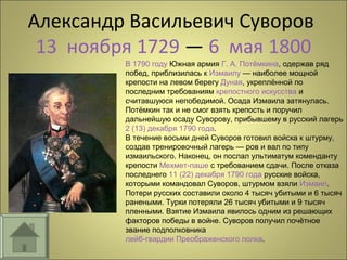 Александр Васильевич Суворов
13 ноября 1729 — 6 мая 1800
В 1790 году Южная армия Г. А. Потёмкина, одержав ряд
побед, приблизилась к Измаилу — наиболее мощной
крепости на левом берегу Дуная, укреплённой по
последним требованиям крепостного искусства и
считавшуюся непобедимой. Осада Измаила затянулась.
Потёмкин так и не смог взять крепость и поручил
дальнейшую осаду Суворову, прибывшему в русский лагерь
2 (13) декабря 1790 года.
В течение восьми дней Суворов готовил войска к штурму,
создав тренировочный лагерь — ров и вал по типу
измаильского. Наконец, он послал ультиматум коменданту
крепости Мехмет-паше с требованием сдачи. После отказа
последнего 11 (22) декабря 1790 года русские войска,
которыми командовал Суворов, штурмом взяли Измаил.
Потери русских составили около 4 тысяч убитыми и 6 тысяч
ранеными. Турки потеряли 26 тысяч убитыми и 9 тысяч
пленными. Взятие Измаила явилось одним из решающих
факторов победы в войне. Суворов получил почётное
звание подполковника
лейб-гвардии Преображенского полка.
 