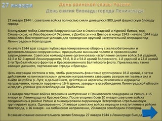 27 января 1944 г. советские войска полностью сняли длившуюся 900 дней фашистскую блокаду
города.
В результате побед Советских Вооруженных Сил в Сталинградской и Курской битвах, под
Смоленском, на Левобережной Украине, в Донбассе и на Днепре в конце 1943 - начале 1944 года
сложились благоприятные условия для проведения крупной наступательной операции под
Ленинградом и Новгородом.
К началу 1944 враг создал глубокоэшелонированную оборону с железобетонными и
деревоземляными сооружениями, прикрытыми минными полями и проволочными
заграждениями. Советское командование организовало наступление силами войск 2-й ударной,
42-й и 67-й армий Ленинградского, 59-й, 8-й и 54-й армий Волховского, 1-й ударной и 22-й армий
2-го Прибалтийского фронтов и Краснознаменного Балтийского флота. Привлекались также
авиация дальнего, партизанские отряды и бригады.
Цель операции состояла в том, чтобы разгромить фланговые группировки 18-й армии, а затем
действиями на кингисеппском и лужском направлениях завершить разгром ее главных сил и
выйти на рубеж р. Луга; в дальнейшем, действуя на нарвском, псковском и идрицком
направлениях, нанести поражение 16-й армии, завершить освобождение Ленинградской области
и создать условия для освобождения Прибалтики.
14 января советские войска перешли в наступление с Приморского плацдарма на Ропшу, а 15
января от Ленинграда на Красное Село. После упорных боев 20 января советские войска
соединились в районе Ропши и ликвидировали окруженную Петергофско-Стрельнинскую
группировку врага. Одновременно 14 января советские войска перешли в наступление в районе
Новгорода, а 16 января - на любанском направлении, 20 января освободили Новгород.
В ознаменование окончательного снятия блокады 27 января 1944 в Ленинграде был дан салют.
 