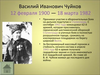Василий Иванович Чуйков
12 февраля 1900 — 18 марта 1982
• Принимал участие в оборонительных боях
на дальних подступах к Сталинграду. С
сентября 1942 года командовал 62-й
армией, которая прославилась
героической шестимесячной обороной
Сталинграда в уличных боях в полностью
разрушенном городе, сражаясь на
изолированых плацдармах на берегу
широкой Волги.
• За беспримерный массовый героизм и
стойкость личного состава в апреле
1943 года 62-я армия получила
гвардейское звание и стала именоваться
8-й гвардейской армией. Во главе её
В. И. Чуйков воевал до последнего дня
войны.
 