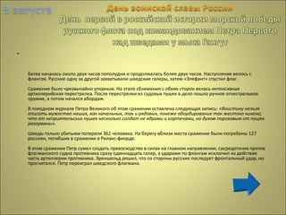 •
Битва началась около двух часов пополудни и продолжалась более двух часов. Наступление велось с
флангов. Русские одну за другой захватывали шведские галеры, затем «Элефант» спустил флаг.
Сражение было чрезвычайно упорным. На этапе сближения с обеих сторон велась интенсивная
артиллерийская перестрелка. После перестрелки из судовых пушек в дело пошло ручное огнестрельное
оружие, а потом начался абордаж.
В походном журнале Петра Великого об этом сражении оставлена следующая запись: «Воистину нельзя
описать мужество наших, как начальных, так и рядовых, понеже абордирование так жестоко чинено,
что от неприятельских пушек несколько солдат не ядрами и картечами, но духом пороховым от пушек
разорваны».
Шведы только убитыми потеряли 361 человека. На берегу вблизи места сражение были погребены 127
россиян, погибших в сражении в Рилакс-фиорде.
В этом сражении Петр сумел создать превосходство в силах на главном направлении, сосредоточив против
флагманского судна противника сразу одиннадцать галер, а ударами по флангам исключил из действия
часть артиллерии противника. Эреншельд решил, что со стороны русских последует фронтальный удар, но
просчитался. Петр переиграл шведского флагмана.
 