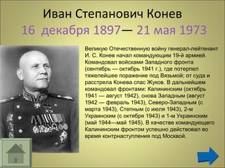 Иван Степанович Конев
16 декабря 1897— 21 мая 1973
Великую Отечественную войну генерал-лейтенант
И. С. Конев начал командующим 19-й армией.
Командовал войсками Западного фронта
(сентябрь — октябрь 1941 г.), где потерпел
тяжелейшее поражение под Вязьмой; от суда и
расстрела Конева спас Жуков. В дальнейшем
командовал фронтами: Калининским (октябрь
1941 — август 1942), снова Западным (август
1942 — февраль 1943), Северо-Западным (с
марта 1943), Степным (с июля 1943), 2-м
Украинским (с октября 1943) и 1-м Украинским
(май 1944—май 1945). В качестве командующего
Калининским фронтом успешно действовал во
время контрнаступления под Москвой.
 