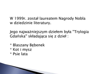 W 1999r. został laureatem Nagrody Nobla
w dziedzinie literatury.
Jego najważniejszym dziełem była ''Trylogia
Gdańska'' składająca się z dzieł :
* Blaszany Bębenek
* Kot i mysz
* Psie lata
 