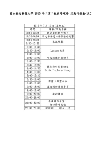 國立臺北科技大學 2015 年工業工程與管理營 活動行程表(三)
2015 年 7 月 10 日(星期五)
時間 課程/活動名稱
8:00-8:30 跟著老師動吃動！
8:30-9:00 不吃早餐是一件很嘻哈的事
9:00-9:30
9:30-10:00
生涯規劃
10:00-10:30
Lesson 索爾10:30-11:00
11:00-12:00
12:00-13:00 今天換誰倒廚餘？
13:00-13:30
德克斯特的實驗室
Dexter's Laboratory
13:30-14:00
14:00-14:30
14:30-15:00
15:00-15:30
15:30-16:00
霹靂卡霹靂啦啦
16:00-17:00
17:00-18:00 波波利那貝貝魯多
18:00-19:00
魔幻舞台19:00-20:00
20:00-21:00
21:00-22:00
半夜睡不著覺，
把心情哼成歌
22:00-23:00 歐歐睏，一瞑大一吋
 