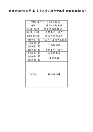 國立臺北科技大學 2015 年工業工程與管理營 活動行程表(四)
2015 年 7 月 11 日(星期六)
時間 課程/活動名稱
8:00-8:30 跟著我來練舞功！
8:30-9:00 早餐要吃什麼？
9:00-10:00 國立大學不是夢
10:00-11:00 不放手，直到夢想到手
11:00-12:00
一見你就濕
12:00-12:30
12:30-13:30 午餐要吃什麼？
13:30-14:00 永遠的畫面
14:00-14:30
畢業典禮
14:30-15:00
15:00- 期待再相逢
 