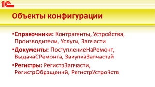 Объекты конфигурации
•Справочники: Контрагенты, Устройства,
Производители, Услуги, Запчасти
•Документы: ПоступлениеНаРемонт,
ВыдачаСРемонта, ЗакупкаЗапчастей
•Регистры: РегистрЗапчасти,
РегистрОбращений, РегистрУстройств
 