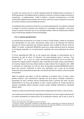 150
El cuadro nos muestra que en el cantón Quilanga existen 83 establecimientos económicos. El
46.9% equivalente a 39 establecimientos se dedican al comercio, incluido el arreglo de vehículos y
motocicletas, 4 establecimientos (4.8%) se dedican a industrias manufactureras y el 41.8%
restante (40 establecimientos) brindan otros servicios, dentro los cuales se destacan los servicios
de comida, enseñanza, otras actividades de servicio.
Los establecimientos económicos existentes en el cantón (especialmente en la cabecera cantonal)
le otorgan los servicios necesarios para abastecer las necesidades del poblador o del turista,
aunque es preciso mencionar que es una necesidad sentida la falta de infraestructura hotelera
(hay un hotel de baja calidad en el centro de Quilanga).
3.3.7.1. Industria agroalimentaria
La transformación de alimentos en el cantón es mínima. El Café tostado y molido es el producto
más representativo en este sector. Asociaciones locales como la de Artesanos del colmenar
procesan de manera organizada este producto logrando mayor utilidad ($ 0.94 por funda de
400g)46
, en cambio la asociación PROCAFEQ a pesar de su mayor ámbito de acción (5 cantones)
no ha logrado emprender en la transformación, quedando solo como productores de materia
prima.
El 18 de septiembre del 2007 fue un día especial para Quilanga, el café producido por la
Asociación de Café de altura “El Colmenar” del cantón Quilanga ganó el concurso “Taza
Dorada 2007”47
, en el que los jueces internacionales dictaminaron que era el mejor café
ecuatoriano, luego de analizar la fragancia, sabor, intensidad de la acidez, cuerpo, uniformidad en
las muestras, limpieza de la taza, dulzura, balance y sabor residual. Para el siguiente año, 2008,
la Asociación de productores de café de altura de Quilanga y Espíndola (PROCAFEQ) volvió a
ganar este concurso, ratificando un hecho muy significativo: que a pesar de las grandes
limitaciones de las propuestas de desarrollo, la producción del café era exitosa: ¿cómo fue posible
tal resultado?.
Según los expertos, para lograr un café de excelencia, es necesario reunir, al menos, cuatro
grandes atributos: unas características especiales del clima (altura, humedad, temperatura,
pluviosidad, luz solar y vientos); buenas características físicas y químicas del suelo; una gran
biodiversidad en las fincas que producen el café; y buenas prácticas de manejo (manejo de
especies y variedades, labores culturales, cosecha, secado, embalaje, clasificación y transporte)
(Ramón, 2012).
También se realiza la transformación artesanal de los subproductos de la leche, y caña de azúcar.
Una limitante para el desarrollo de la agroindustria alimentaria rural son los bajos rendimiento de
los cultivos proveedores de materia prima. De la producción cantonal, solo el café, la yuca, la
46
Costos de procesamiento café Ecológico las Aradas. El Colmenar.
47
El concurso –subasta “Taza Dorada” realizado en el país desde el 2007, es organizado por la Asociación Nacional de
Exportadores de Café (ANECAFE) y la Corporación de Promociones de Inversiones (CORPEI) con el aval técnico de la
Asociación de cafés especiales de los Estados Unidos de Norteamérica (SCAA)
 