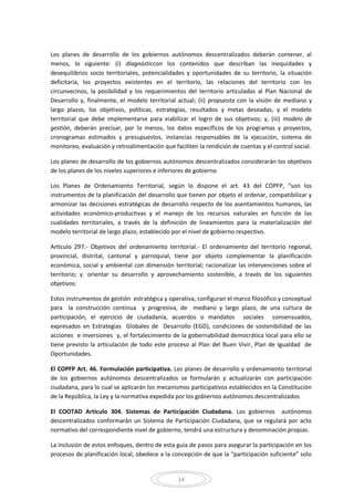 14
Los planes de desarrollo de los gobiernos autónomos descentralizados deberán contener, al
menos, lo siguiente: (i) diagnósticcon los contenidos que describan las inequidades y
desequilibrios socio territoriales, potencialidades y oportunidades de su territorio, la situación
deficitaria, los proyectos existentes en el territorio, las relaciones del territorio con los
circunvecinos, la posibilidad y los requerimientos del territorio articuladas al Plan Nacional de
Desarrollo y, finalmente, el modelo territorial actual; (ii) propuesta con la visión de mediano y
largo plazos, los objetivos, políticas, estrategias, resultados y metas deseadas, y el modelo
territorial que debe implementarse para viabilizar el logro de sus objetivos; y, (iii) modelo de
gestión, deberán precisar, por lo menos, los datos específicos de los programas y proyectos,
cronogramas estimados y presupuestos, instancias responsables de la ejecución, sistema de
monitoreo, evaluación y retroalimentación que faciliten la rendición de cuentas y el control social.
Los planes de desarrollo de los gobiernos autónomos descentralizados considerarán los objetivos
de los planes de los niveles superiores e inferiores de gobierno
Los Planes de Ordenamiento Territorial, según lo dispone el art. 43 del COPFP, “son los
instrumentos de la planificación del desarrollo que tienen por objeto el ordenar, compatibilizar y
armonizar las decisiones estratégicas de desarrollo respecto de los asentamientos humanos, las
actividades económico-productivas y el manejo de los recursos naturales en función de las
cualidades territoriales, a través de la definición de lineamientos para la materialización del
modelo territorial de largo plazo, establecido por el nivel de gobierno respectivo.
Artículo 297.- Objetivos del ordenamiento territorial.- El ordenamiento del territorio regional,
provincial, distrital, cantonal y parroquial, tiene por objeto complementar la planificación
económica, social y ambiental con dimensión territorial; racionalizar las intervenciones sobre el
territorio; y. orientar su desarrollo y aprovechamiento sostenible, a través de los siguientes
objetivos:
Estos instrumentos de gestión estratégica y operativa, configuran el marco filosófico y conceptual
para la construcción continua y progresiva, de mediano y largo plazo, de una cultura de
participación, el ejercicio de ciudadanía, acuerdos o mandatos sociales consensuados,
expresados en Estrategias Globales de Desarrollo (EGD), condiciones de sostenibilidad de las
acciones e inversiones y, el fortalecimiento de la gobernabilidad democrática local para ello se
tiene previsto la articulación de todo este proceso al Plan del Buen Vivir, Plan de Igualdad de
Oportunidades.
El COPFP Art. 46. Formulación participativa. Los planes de desarrollo y ordenamiento territorial
de los gobiernos autónomos descentralizados se formularán y actualizarán con participación
ciudadana, para lo cual se aplicarán los mecanismos participativos establecidos en la Constitución
de la República, la Ley y la normativa expedida por los gobiernos autónomos descentralizados
El COOTAD Artículo 304. Sistemas de Participación Ciudadana. Los gobiernos autónomos
descentralizados conformarán un Sistema de Participación Ciudadana, que se regulará por acto
normativo del correspondiente nivel de gobierno, tendrá una estructura y denominación propias.
La inclusión de estos enfoques, dentro de esta guía de pasos para asegurar la participación en los
procesos de planificación local, obedece a la concepción de que la “participación suficiente” solo
 