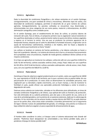 84
3.2.6.1.1. Agricultura
Dada la diversidad de condiciones fisiográficas y de relieve existentes en el cantón Quilanga;
consiguientemente, una gran variedad de climas y microclimas, diferentes tipos de suelos, una
diversidad de condiciones ecológicas, permiten el desarrollo de un gran número de cultivos
agrícolas. Consiguientemente, las parcelas cultivadas se encuentran muy diseminadas y
entremezcladas con otras categorías de uso como pastos, matorral y reforestaciones, de difícil
delimitación cartográfica como unidades puras.
En el cantón Quilanga, para el establecimiento de áreas de cultivo, se practica labores de
remoción del suelo. Para el efecto, el campesino primero roza la vegetación natural existente en
las superficies destinadas al cultivo, posteriormente realiza la quema de dichos residuos vegetales
y esparce en el terreno la ceniza. Una vez que se producen los primeros aguaceros de la
temporada lluviosa, después que el suelo ha absorbido la humedad necesaria, el agricultor con la
ayuda de herramientas rudimentarias, metálicas o de madera, abre los hoyos y deposita la
semilla, sistema que localmente se llama "tolado".
Los cultivos se localizan en sectores de fuertes pendientes, y las labores culturales se hacen a
favor de la pendiente. Además, si el sistema de tenencia de la tierra y el excesivo fraccionamiento
de la propiedad, estas circunstancias, impiden de modo general, establecer dichos cultivos en las
mejores condiciones.
En el tipo uso agricultura se involucran los subtipos: cultivo de café con una superficie 1138,19 ha
(4,81 %) del territorio); cultivos asociados andinos (maíz, arveja, frejol, haba) con una superficie
de 101,28 ha. (0.43 % del territorio); cultivos asociados subtropicales: caña de azúcar, maíz, frejol,
yuca, con una superficie de 568,03 ha. (2,40 %).
3.2.6.1.2. Pasto natural
Constituye el tipo de cobertura vegetal predominante en el cantón, cubre una superficie de 14030
ha., que representa el 59,28 % del territorio, por lo que a primera vista se podría hablar de una
pecuarización de la producción. En estas áreas se desenvuelven las actividades pecuarias; esta
vegetación por su densidad y rápido crecimiento, con un buen manejo, a más de mantener la
fertilidad al suelo, puede ofrecer una apreciable protección hidrológica y evitar la erosión y
degradación del suelo.
Extensas zonas cubierta con matorrales, ubicadas en los diferentes pisos altitudinales, en áreas de
variadas condiciones fisiográficas y de relieve, cuya aptitud del suelo es forestal y de protección,
han sido eliminados de su cubierta protectora, para dar paso a otro patrón de uso, como es el
caso de la actividad ganadera, con la práctica de un pastoreo extensivo, dado por la sobrecarga de
animales. En los recorridos con los actores locales y equipo técnico del PDOT-Q, se pudo observar
que en las partes altas, estas áreas están sometidas a incendios permanentes con el argumento
de lograr rebrotes nuevos de palatabilidad del ganado, sin embargo, esta práctica se traduce en
baja calidad de cobertura vegetal y la poca capacidad de almacenamiento de agua.
3.2.6.1.3. Forestal
El hombre debe considerar la selva y el bosque como el sistema educacional más Grande del
planeta. “Podremos hacer desaparecer las universidades y nos hemos perdido nada, pero si
perdemos el bosque lo hemos perdido todo”
Bill Mollisson
 