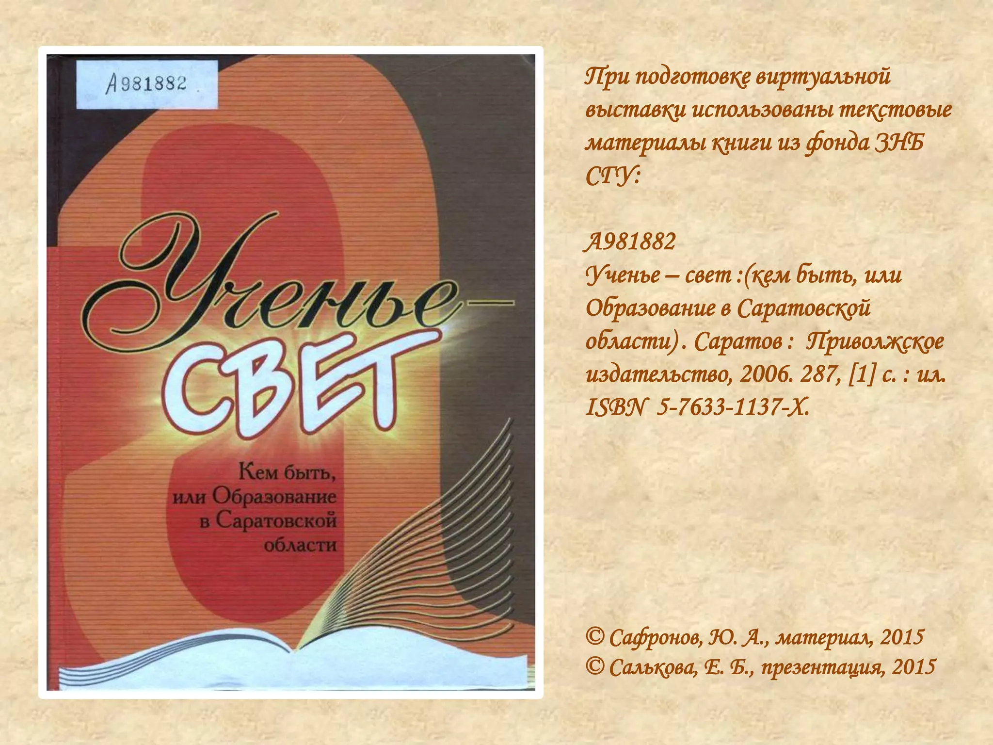 При подготовке виртуальной
выставки использованы текстовые
материалы книги из фонда ЗНБ
СГУ:
А981882
Ученье – свет :(кем быть, или
Образование в Саратовской
области) . Саратов : Приволжское
издательство, 2006. 287, [1] с. : ил.
ISBN 5-7633-1137-X.
© Сафронов, Ю. А., материал, 2015
© Салькова, Е. Б., презентация, 2015
 