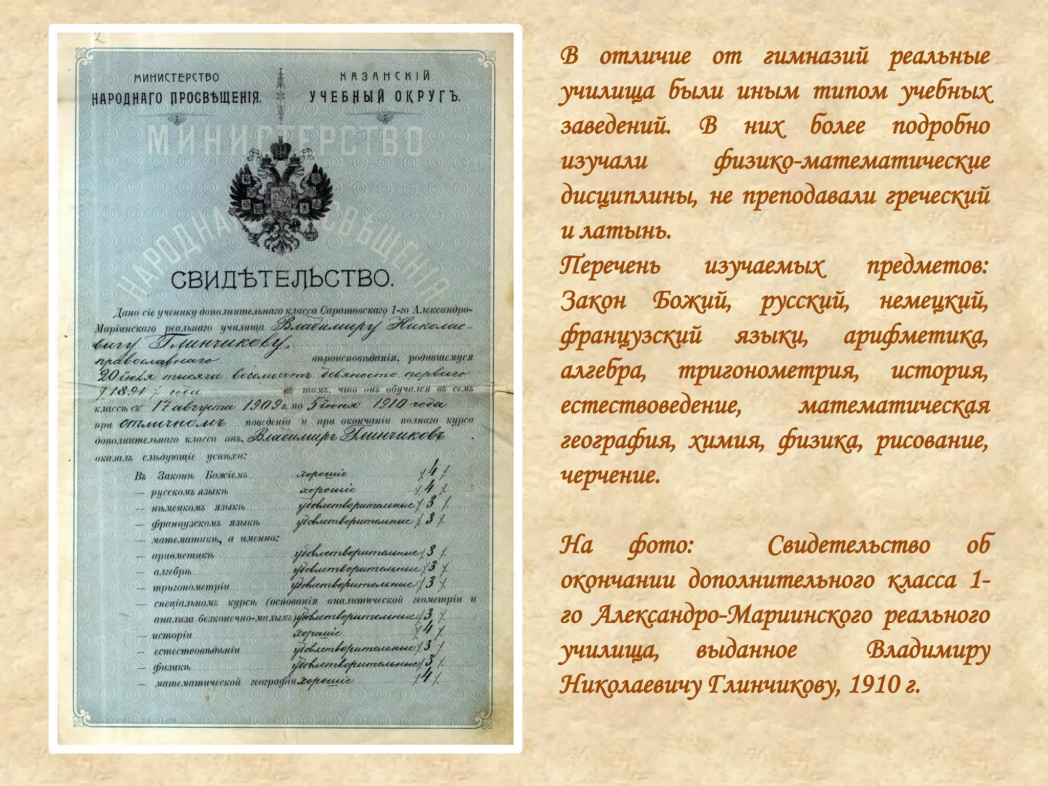 В отличие от гимназий реальные
училища были иным типом учебных
заведений. В них более подробно
изучали физико-математические
дисциплины, не преподавали греческий
и латынь.
Перечень изучаемых предметов:
Закон Божий, русский, немецкий,
французский языки, арифметика,
алгебра, тригонометрия, история,
естествоведение, математическая
география, химия, физика, рисование,
черчение.
На фото: Свидетельство об
окончании дополнительного класса 1-
го Александро-Мариинского реального
училища, выданное Владимиру
Николаевичу Глинчикову, 1910 г.
 