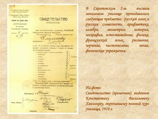 В Саратовском 2-м высшем
начальном училище преподавались
следующие предметы: русский язык и
русская словесность, арифметика,
алгебра, геометрия, история,
география, естествоведение, физика,
французский язык, рисование,
черчение, чистописание, пение,
физические упражнения.
На фото:
Свидетельство (временное), выданное
Константину Васильевичу
Хмелькову, окончившему полный курс
училища, 1918 г.
 