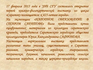 17 февраля 2015 года в ЗНБ СГУ состоялось открытие
первой книжно-филокартической выставки из цикла
«Саратову посвящается: к 425-летию города».
На экспозиции «НАРОДНОЕ ОБРАЗОВАНИЕ В
СТАРОМ САРАТОВЕ» были представлены копии
оцифрованных материалов из коллекции саратовского
краеведа, председателя Саратовского городского общества
коллекционеров Юрия Александровича САФРОНОВА.
Настоящая виртуальная выставка представляет
различные типы училищ, существовавших в Саратове:
реальное, коммерческое, городское, епархиальное,
техническое, духовное, начальное, ремесленное, сельское
начальное народное, а также церковно-приходские школы.
 