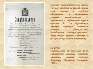 Наиболее распространѐнным типом
учебных заведений начальной школы
были сельские и городские
одноклассные и двухклассные
училища, соответственно с
трехлетним и пятилетним курсом
обучения. В 11-м Саратовском
женском городском начальном
училище (одноклассном)
преподавались следующие предметы:
Закон Божий, церковно-славянский и
русский языки, письмо, арифметика.
На фото:
Свидетельство об окончании 11-го
Саратовского женского городского
начального училища, выданное
Александре Николаевне Алексеевой,
1915 г.
 