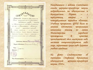 Находившиеся в ведении Святейшего
синода церковно-приходские школы
подразделялись на одноклассные и
двухклассные. Первые – с
трѐхлетним, вторые – с
четырѐхлетним периодом обучения.
Учебные программы ЦПШ были во
многом идентичны программам
начальных училищ по линии
Министерства народного
просвещения. В качестве
преподавателей здесь выступали либо
местные священнослужители, либо
лица, окончившие какое-либо духовное
учебное заведение.
На фото: Свидетельство об
окончании Стефаном Ерышовым
одноклассной церковно-приходской
школы, 1910 г.
 