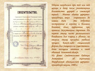 Школы находились при той или ной
церкви и даже после уничтожения
большинства церквей в советский
период. Многие здания церковно-
приходских школ сохранились до
наших дней. Это добротно
построенные в городах и больших
богатых сѐлах кирпичные, как
правило, двухэтажные строения. На
первом этаже часто располагались
богадельни для «сирых и убогих», на
втором этаже проходил учебный
процесс. Какой-либо специальной
формы для учащихся не существовало,
дети посещали занятия в своей
обычной домашней одежде.
На фото: Свидетельство Евдокии
Антиповой об окончании
Марфинской одноклассной церковно-
приходской школы, 1900 г.
 