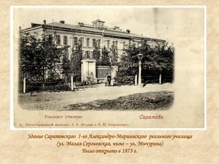 Здание Саратовского 1-го Александро-Мариинского реального училища
(ул. Малая Сергиевская, ныне – ул. Мичурина)
Было открыто в 1873 г.
 
